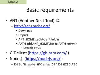 Basic	requirements	
•  ANT	(Another	Neat	Tool)	J	
– hSp://ant.apache.org/	
•  Download	
•  Unpack	
•  ANT_HOME	path	to	ant	folder	
•  PATH	add	ANT_HOMEbin	to	PATH	env	var	
–  Depends	on	OS	
•  GIT	client	(hSps://git-scm.com/	)	
•  Node.js	(hSps://nodejs.org/	)	
– Be	sure	node	and	npm can	be	executed	
CORDOVA	
 