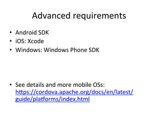 Advanced	requirements	
•  Android	SDK	
•  iOS:	Xcode	
•  Windows:	Windows	Phone	SDK	
•  See	details	and	more	mobile	OSs:	
hSps://cordova.apache.org/docs/en/latest/
guide/plaorms/index.html	
 