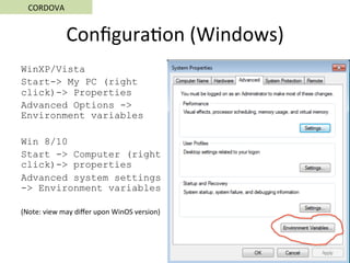 Conﬁgura5on	(Windows)	
WinXP/Vista
Start-> My PC (right
click)-> Properties
Advanced Options ->
Environment variables
Win 8/10
Start -> Computer (right
click)-> properties
Advanced system settings
-> Environment variables
(Note:	view	may	diﬀer	upon	WinOS	version)	
CORDOVA	
 
