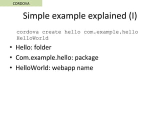 Simple	example	explained	(I)	
cordova create hello com.example.hello
HelloWorld
•  Hello:	folder	
•  Com.example.hello:	package	
•  HelloWorld:	webapp	name	
CORDOVA	
 