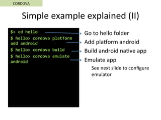 Simple	example	explained	(II)	
$>	cd	hello	
$	hello>	cordova	platform	
add	android	
$	hello>	cordova	build	
$	hello>	cordova	emulate	
android	
Go	to	hello	folder	
Add	plaorm	android	
Build	android	na5ve	app	
Emulate	app	
See	next	slide	to	conﬁgure	
emulator	
	
CORDOVA	
 