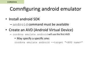 Comnﬁguring	android	emulator	
•  Install	android	SDK	
– android	command	must	be	available	
•  Create	an	AVD	(Android	Virtual	Device)	
–  cordova emulate android	will	use	the	ﬁrst	AVD	
•  May	specify	a	speciﬁc	one:	
cordova emulate android --target “<AVD name>”	
CORDOVA	
 