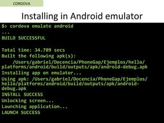 Installing	in	Android	emulator	
$>	cordova	emulate	android	
...	
BUILD	SUCCESSFUL	
	
Total	time:	34.789	secs	
Built	the	following	apk(s):	
				/Users/gabriel/Docencia/PhoneGap/Ejemplos/hello/
platforms/android/build/outputs/apk/android-debug.apk	
Installing	app	on	emulator...	
Using	apk:	/Users/gabriel/Docencia/PhoneGap/Ejemplos/
hello/platforms/android/build/outputs/apk/android-
debug.apk	
INSTALL	SUCCESS	
Unlocking	screen...	
Launching	application...	
LAUNCH	SUCCESS	
CORDOVA	
 