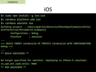 iOS	
$>	sudo	npm	install	-g	ios-sim	
$>	cordova	platform	add	ios	
$>	cordova	emulate	ios	
Building	project		:	/Users/gabriel/Docencia/PhoneGap/Ejemplos/hello/
platforms/ios/HelloWorld.xcodeproj	
	Configuration	:	Debug	
	Platform						:	emulator	
...	
===	BUILD	TARGET	CordovaLib	OF	PROJECT	CordovaLib	WITH	CONFIGURATION	
Debug	===	
...	
**	BUILD	SUCCEEDED	**	
	
No	target	specified	for	emulator.	Deploying	to	iPhone-6	simulator	
es.upm.dit.iweb.hello:	9088	
**	RUN	SUCCEEDED	**	
CORDOVA	
 