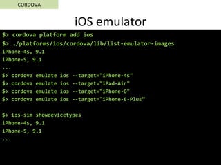 iOS	emulator	
$>	cordova	platform	add	ios	
$>	./platforms/ios/cordova/lib/list-emulator-images		
iPhone-4s,	9.1	
iPhone-5,	9.1	
...	
$>	cordova	emulate	ios	--target="iPhone-4s"	
$>	cordova	emulate	ios	--target="iPad-Air"	
$>	cordova	emulate	ios	--target="iPhone-6"	
$>	cordova	emulate	ios	--target="iPhone-6-Plus”	
	
$>	ios-sim	showdevicetypes	
iPhone-4s,	9.1	
iPhone-5,	9.1	
...	
	
CORDOVA	
 