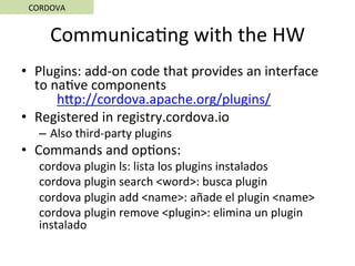 Communica5ng	with	the	HW	
•  Plugins:	add-on	code	that	provides	an	interface	
to	na5ve	components	
	hSp://cordova.apache.org/plugins/	
•  Registered	in	registry.cordova.io	
–  Also	third-party	plugins	
•  Commands	and	op5ons:	
cordova	plugin	ls:	lista	los	plugins	instalados	
cordova	plugin	search	<word>:	busca	plugin	
cordova	plugin	add	<name>:	añade	el	plugin	<name>	
cordova	plugin	remove	<plugin>:	elimina	un	plugin	
instalado	
CORDOVA	
 
