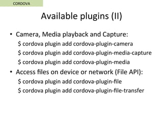 Available	plugins	(II)	
•  Camera,	Media	playback	and	Capture:	
$	cordova	plugin	add	cordova-plugin-camera	
$	cordova	plugin	add	cordova-plugin-media-capture	
$	cordova	plugin	add	cordova-plugin-media	
•  Access	ﬁles	on	device	or	network	(File	API):	
$	cordova	plugin	add	cordova-plugin-ﬁle	
$	cordova	plugin	add	cordova-plugin-ﬁle-transfer	
CORDOVA	
 