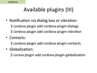Available	plugins	(III)	
•  No5ﬁca5on	via	dialog	box	or	vibra5on:	
$	cordova	plugin	add	cordova-plugin-dialogs	
$	cordova	plugin	add	cordova-plugin-vibra5on	
•  Contacts:	
$	cordova	plugin	add	cordova-plugin-contacts	
•  Globaliza5on:	
$	corova	plugin	add	cordova-plugin-globaliza5on	
CORDOVA	
 
