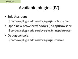 Available	plugins	(IV)	
•  Splashscreen:	
$	cordova	plugin	add	cordova-plugin-splashscreen	
•  Open	new	browser	windows	(InAppBrowser):	
$	cordova	plugin	add	cordova-plugin-inappbrowser	
•  Debug	console:	
$	cordova	plugin	add	cordova-plugin-console	
CORDOVA	
 