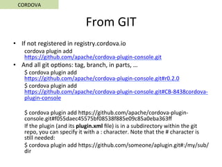 From	GIT	
•  If	not	registered	in	registry.cordova.io	
cordova	plugin	add	
hSps://github.com/apache/cordova-plugin-console.git	
•  And	all	git	op5ons:	tag,	branch,	in	parts,	…	
$	cordova	plugin	add	
hSps://github.com/apache/cordova-plugin-console.git#r0.2.0	
$	cordova	plugin	add	
hSps://github.com/apache/cordova-plugin-console.git#CB-8438cordova-
plugin-console	
	
$	cordova	plugin	add	hSps://github.com/apache/cordova-plugin-
console.git#f055daec45575bf08538f885e09c85a0eba363ﬀ	
If	the	plugin	(and	its	plugin.xml	ﬁle)	is	in	a	subdirectory	within	the	git	
repo,	you	can	specify	it	with	a	:	character.	Note	that	the	#	character	is	
s5ll	needed:	
$	cordova	plugin	add	hSps://github.com/someone/aplugin.git#:/my/sub/
dir	
CORDOVA	
 