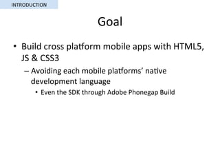 Goal	
•  Build	cross	plaorm	mobile	apps	with	HTML5,	
JS	&	CSS3	
– Avoiding	each	mobile	plaorms’	na5ve	
development	language	
•  Even	the	SDK	through	Adobe	Phonegap	Build	
INTRODUCTION	
 