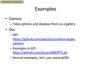 Examples	
•  Camera	
– Takes	photos	and	displays	them	as	a	gallery	
•  Doc	
– API:	
hSps://github.com/apache/cordova-plugin-
camera	
– Examples	in	GIT:	
hSps://github.com/jesurod09/PFC.git	
– Several	examples,	let’s	use	camara(OK)	
ADVANCED	EXAMPLES	
 