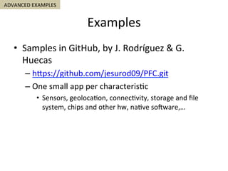 Examples	
ADVANCED	EXAMPLES	
•  Samples	in	GitHub,	by	J.	Rodríguez	&	G.	
Huecas	
– hSps://github.com/jesurod09/PFC.git	
– One	small	app	per	characteris5c	
•  Sensors,	geoloca5on,	connec5vity,	storage	and	ﬁle	
system,	chips	and	other	hw,	na5ve	sojware,…	
 