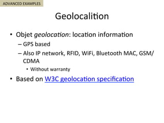 Geolocali5on	
•  Objet	geoloca'on:	loca5on	informa5on	
– GPS	based	
– Also	IP	network,	RFID,	WiFi,	Bluetooth	MAC,	GSM/
CDMA	
•  Without	warranty	
•  Based	on	W3C	geoloca5on	speciﬁca5on	
ADVANCED	EXAMPLES	
 