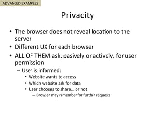 Privacity	
•  The	browser	does	not	reveal	loca5on	to	the	
server	
•  Diﬀerent	UX	for	each	browser	
•  ALL	OF	THEM	ask,	pasively	or	ac5vely,	for	user	
permission	
–  User	is	informed:	
•  Website	wants	to	access	
•  Which	website	ask	for	data	
•  User	chooses	to	share…	or	not	
–  Browser	may	remember	for	further	requests	
ADVANCED	EXAMPLES	
 