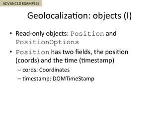 Geolocaliza5on:	objects	(I)	
•  Read-only	objects:	Position	and	
PositionOptions
•  Position	has	two	ﬁelds,	the	posi5on	
(coords)	and	the	5me	(5mestamp)	
– cords:	Coordinates	
– 5mestamp:	DOMTimeStamp	
ADVANCED	EXAMPLES	
 