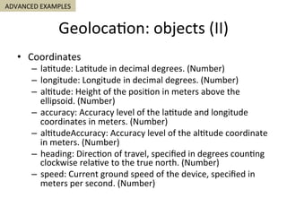 Geoloca5on:	objects	(II)	
•  Coordinates	
–  la5tude:	La5tude	in	decimal	degrees.	(Number)	
–  longitude:	Longitude	in	decimal	degrees.	(Number)	
–  al5tude:	Height	of	the	posi5on	in	meters	above	the	
ellipsoid.	(Number)	
–  accuracy:	Accuracy	level	of	the	la5tude	and	longitude	
coordinates	in	meters.	(Number)	
–  al5tudeAccuracy:	Accuracy	level	of	the	al5tude	coordinate	
in	meters.	(Number)	
–  heading:	Direc5on	of	travel,	speciﬁed	in	degrees	coun5ng	
clockwise	rela5ve	to	the	true	north.	(Number)	
–  speed:	Current	ground	speed	of	the	device,	speciﬁed	in	
meters	per	second.	(Number)	
ADVANCED	EXAMPLES	
 
