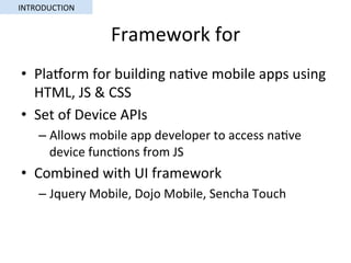 Framework	for	
•  Plaorm	for	building	na5ve	mobile	apps	using	
HTML,	JS	&	CSS	
•  Set	of	Device	APIs	
– Allows	mobile	app	developer	to	access	na5ve	
device	func5ons	from	JS	
•  Combined	with	UI	framework	
– Jquery	Mobile,	Dojo	Mobile,	Sencha	Touch	
INTRODUCTION	
 