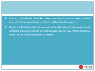  Unsere hochqualifizierten Entwickler stellen eine Vielzahl von Hybrid Apps Projekten
fertig unter Verwendung des Sencha Touch und PhoneGap Frameworks.
 Das Sencha Touch Entwicklungsframework und das PhoneGap Entwicklungsframework
ermöglicht Entwicklern schnelle und eindrucksvolle Apps für iOS, Android, BlackBerry,
Kindle Fire und weitere Plattformen zu erstellen.
 