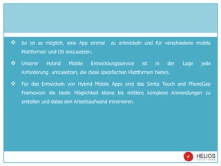  So ist es möglich, eine App einmal zu entwickeln und für verschiedene mobile
Plattformen und OS einzusetzen.
 Unserer Hybrid Mobile Entwicklungsservice ist in der Lage jede
Anforderung umzusetzen, die diese spezifischen Plattformen bieten.
 Für das Entwickeln von Hybrid Mobile Apps sind das Senta Touch and PhoneGap
Framework die beste Möglichkeit kleine bis mittlere komplexe Anwendungen zu
erstellen und dabei den Arbeitsaufwand minimieren.
 