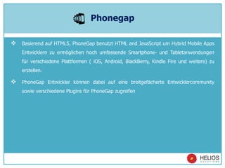  Basierend auf HTML5, PhoneGap benutzt HTML and JavaScript um Hybrid Mobile Apps
Entwicklern zu ermöglichen hoch umfassende Smartphone- und Tabletanwendungen
für verschiedene Plattformen ( iOS, Android, BlackBerry, Kindle Fire und weitere) zu
erstellen.
 PhoneGap Entwickler können dabei auf eine breitgefächerte Entwicklercommunity
sowie verschiedene Plugins für PhoneGap zugreifen
Phonegap
 