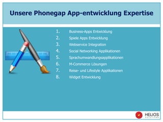 Unsere Phonegap App-entwicklung Expertise
1. Business-Apps Entwicklung
2. Spiele Apps Entwicklung
3. Webservice Integration
4. Social Networking Applikationen
5. Sprachumwandlungsapplikationen
6. M-Commerce Lösungen
7. Reise- und Lifestyle Applikationen
8. Widget Entwicklung
 