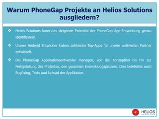 Warum PhoneGap Projekte an Helios Solutions
ausgliedern?
 Helios Solutions kann das steigende Potential der PhoneGap App-Entwicklung genau
identifizieren.
 Unsere Android Entwickler haben zahlreiche Top-Apps für unsere weltweiten Partner
entwickelt.
 Die PhoneGap Applikationsentwickler managen, von der Konzeption bis hin zur
Fertigstellung des Projektes, den gesamten Entwicklungsprozess. Dies beinhaltet auch
Bugfixing, Tests und Upload der Applikation.
 
