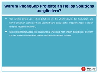 Warum PhoneGap Projekte an Helios Solutions
ausgliedern?
 Der größte Erfolg von Helios Solutions ist die Überbrückung der kulturellen und
kommunikativen Lücke durch die Beschäftigung europäischer Projektmanager in Indien
um Ihre Projekte betreuen.
 Dies gewährleistet, dass Ihre Outsourcing-Erfahrung nach Indien dieselbe ist, als wenn
Sie mit einem europäischen Partner zusammen arbeiten würden.
 