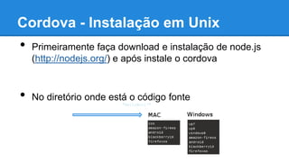 Cordova - Instalação em Unix
• Primeiramente faça download e instalação de node.js
(http://nodejs.org/) e após instale o cordova
$ sudo npm install -g cordova
• No diretório onde está o código fonte
$ cordova create hello com.example.hello "HelloWorld"
$ cd hello
$ cordova platform add
$ cordova build
 
