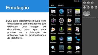 Emulação
SDKs para plataformas móveis vem
empacotados com emuladores que
executam uma imagem de
dispositivos, para que seja
possivel ver a interação do
aplicativo com as funcionalidades
da plataforma.
 