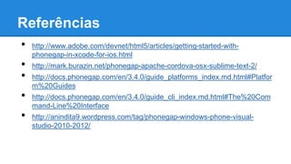Referências
• http://www.adobe.com/devnet/html5/articles/getting-started-with-
phonegap-in-xcode-for-ios.html
• http://mark.burazin.net/phonegap-apache-cordova-osx-sublime-text-2/
• http://docs.phonegap.com/en/3.4.0/guide_platforms_index.md.html#Platfor
m%20Guides
• http://docs.phonegap.com/en/3.4.0/guide_cli_index.md.html#The%20Com
mand-Line%20Interface
• http://anindita9.wordpress.com/tag/phonegap-windows-phone-visual-
studio-2010-2012/
 