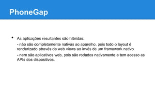 PhoneGap
• As aplicações resultantes são híbridas:
- não são completamente nativas ao aparelho, pois todo o layout é
renderizado através de web views ao invés de um framework nativo
- nem são aplicativos web, pois são rodados nativamente e tem acesso as
APIs dos dispositivos.
 
