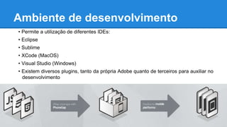 Ambiente de desenvolvimento
• Permite a utilização de diferentes IDEs:
• Eclipse
• Sublime
• XCode (MacOS)
• Visual Studio (Windows)
• Existem diversos plugins, tanto da própria Adobe quanto de terceiros para auxiliar no
desenvolvimento
 