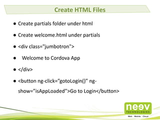 Create HTML Files
● Create partials folder under html
● Create welcome.html under partials
● <div class="jumbotron">
● Welcome to Cordova App
● </div>
● <button ng-click=”gotoLogin()” ngshow=”isAppLoaded”>Go to Login</button>

 