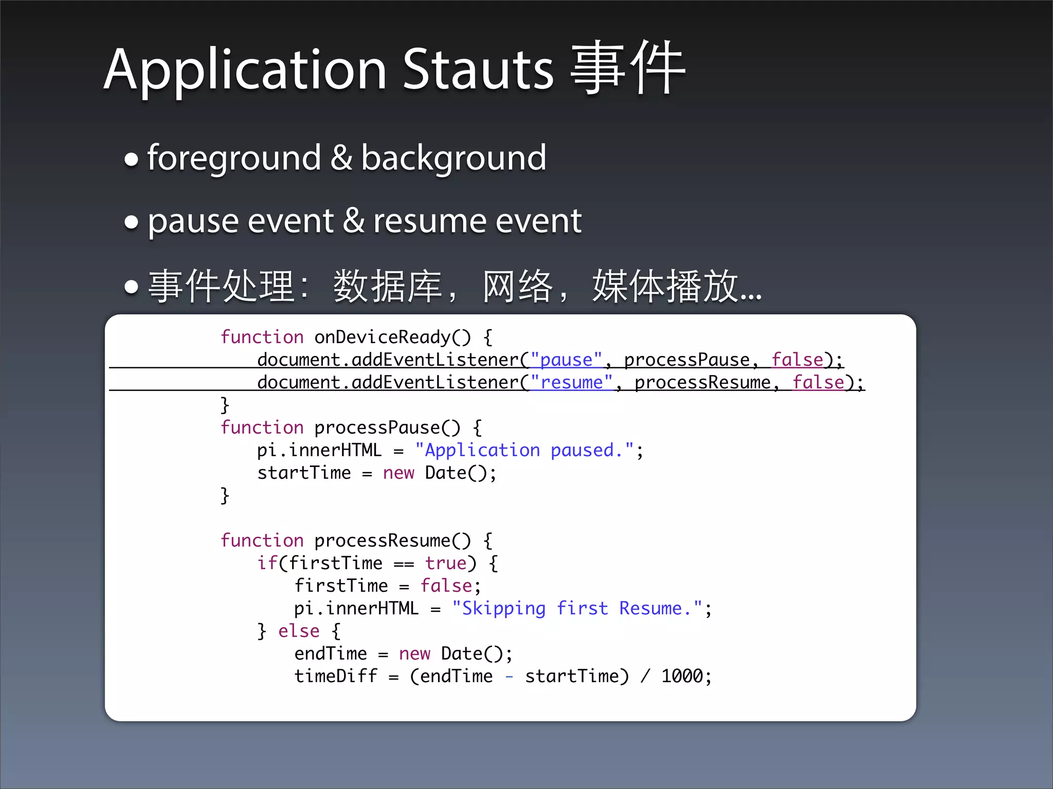 Application Stauts 事件
    • foreground & background
    • pause event & resume event
    • 事件处理：数据库，⺴⽹网络，媒体播放...
	    	   	   function onDeviceReady() {
	    	   	   	   document.addEventListener("pause", processPause, false);
	    	   	   	   document.addEventListener("resume", processResume, false);
	    	   	   }
	    	   	   function processPause() {
	    	   	   	   pi.innerHTML = "Application paused.";
	    	   	   	   startTime = new Date();
	    	   	   }

	    	   	   function processResume() {
	    	   	   	   if(firstTime == true) {
	    	   	   	   	   firstTime = false;
	    	   	   	   	   pi.innerHTML = "Skipping first Resume.";
	    	   	   	   } else {
	    	   	   	   	   endTime = new Date();
	    	   	   	   	   timeDiff = (endTime - startTime) / 1000;
 