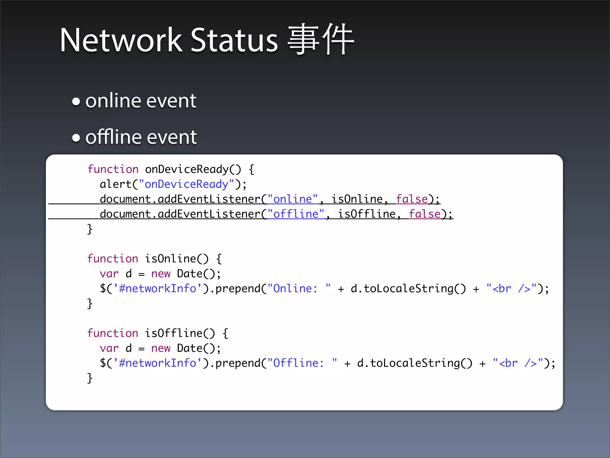 Network Status 事件
• online event
• oﬄine event
 function onDeviceReady() {
   alert("onDeviceReady");
   document.addEventListener("online", isOnline, false);
   document.addEventListener("offline", isOffline, false);
 }

 function isOnline() {
   var d = new Date();
   $('#networkInfo').prepend("Online: " + d.toLocaleString() + "<br />");
 }

 function isOffline() {
   var d = new Date();
   $('#networkInfo').prepend("Offline: " + d.toLocaleString() + "<br />");
 }
 