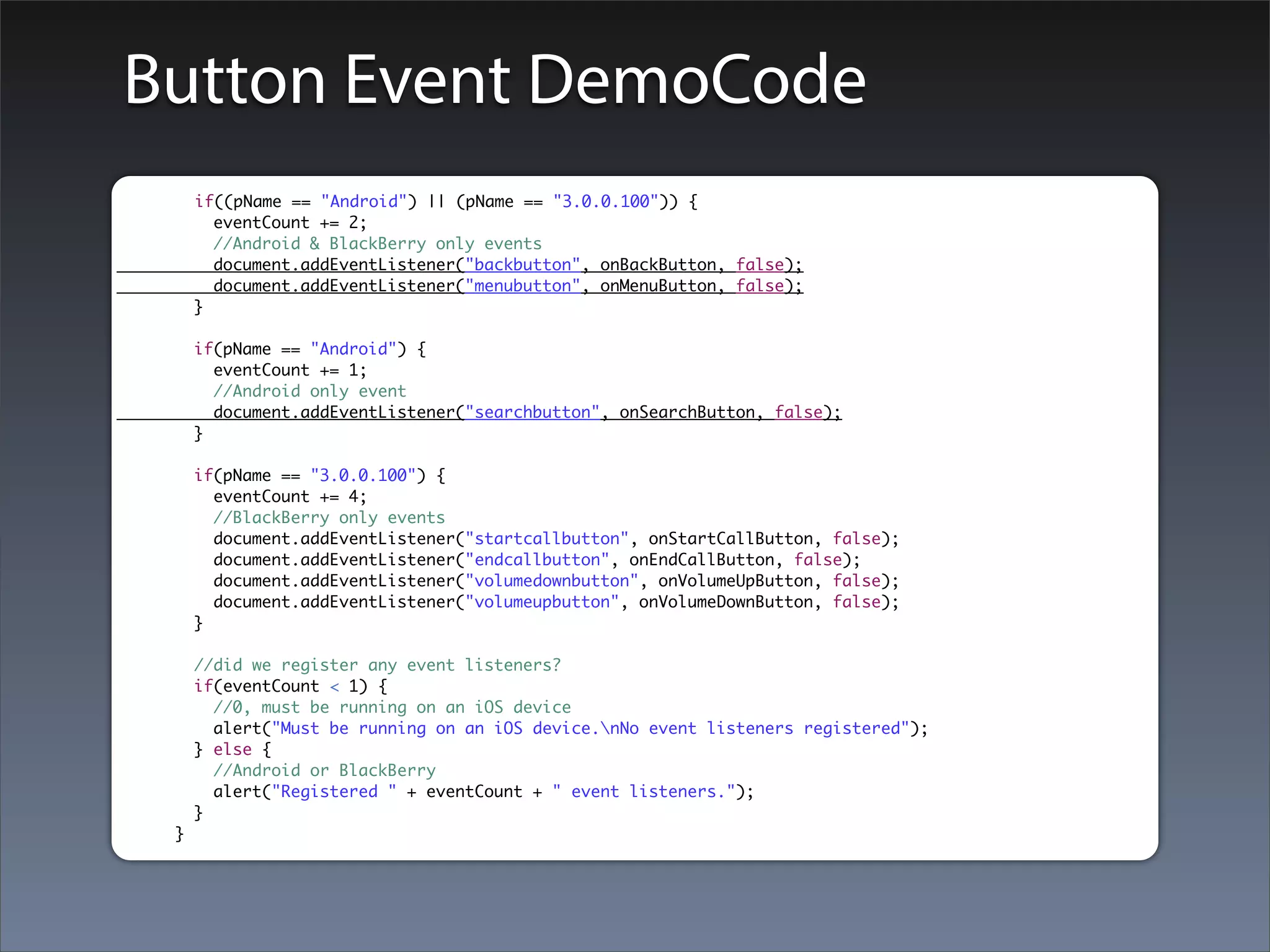 Button Event DemoCode
     if((pName == "Android") || (pName == "3.0.0.100")) {
       eventCount += 2;
       //Android & BlackBerry only events
       document.addEventListener("backbutton", onBackButton, false);
       document.addEventListener("menubutton", onMenuButton, false);
     }

     if(pName == "Android") {
       eventCount += 1;
       //Android only event
       document.addEventListener("searchbutton", onSearchButton, false);
     }

     if(pName == "3.0.0.100") {
       eventCount += 4;
       //BlackBerry only events
       document.addEventListener("startcallbutton", onStartCallButton, false);
       document.addEventListener("endcallbutton", onEndCallButton, false);
       document.addEventListener("volumedownbutton", onVolumeUpButton, false);
       document.addEventListener("volumeupbutton", onVolumeDownButton, false);
     }

     //did we register any event listeners?
     if(eventCount < 1) {
       //0, must be running on an iOS device
       alert("Must be running on an iOS device.nNo event listeners registered");
     } else {
       //Android or BlackBerry
       alert("Registered " + eventCount + " event listeners.");
     }
 }
 