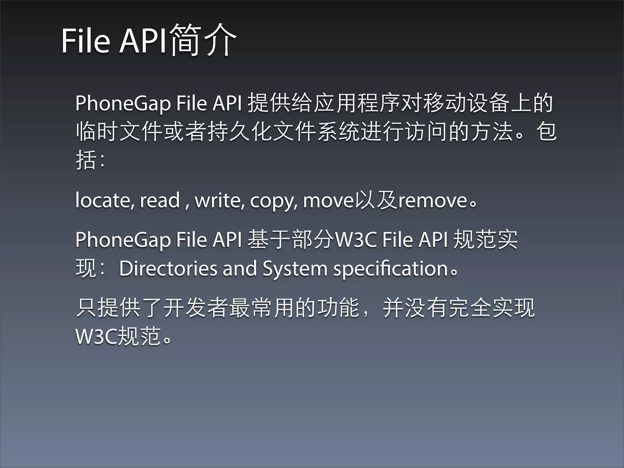 File API简介
PhoneGap File API 提供给应⽤用程序对移动设备上的
临时⽂文件或者持久化⽂文件系统进⾏行访问的⽅方法。包
括：
locate, read , write, copy, move以及remove。
PhoneGap File API 基于部分W3C File API 规范实
现：Directories and System specification。
只提供了开发者最常⽤用的功能，并没有完全实现
W3C规范。
 