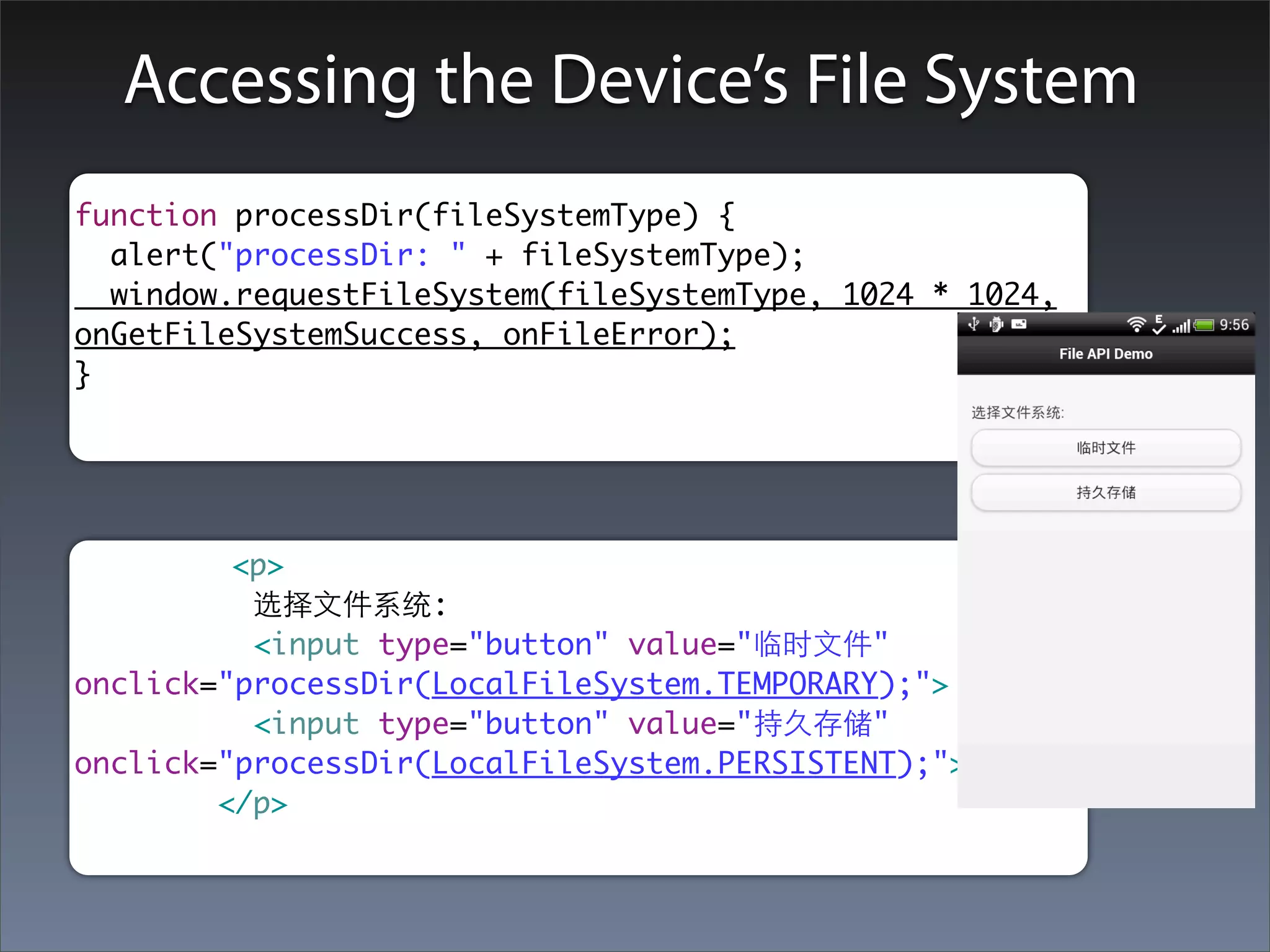 Accessing the Device’s File System
function processDir(fileSystemType) {
  alert("processDir: " + fileSystemType);
  window.requestFileSystem(fileSystemType, 1024 * 1024,
onGetFileSystemSuccess, onFileError);
}




         <p>
          选择⽂文件系统:
          <input type="button" value="临时⽂文件"
onclick="processDir(LocalFileSystem.TEMPORARY);">
          <input type="button" value="持久存储"
onclick="processDir(LocalFileSystem.PERSISTENT);">
        </p>
 