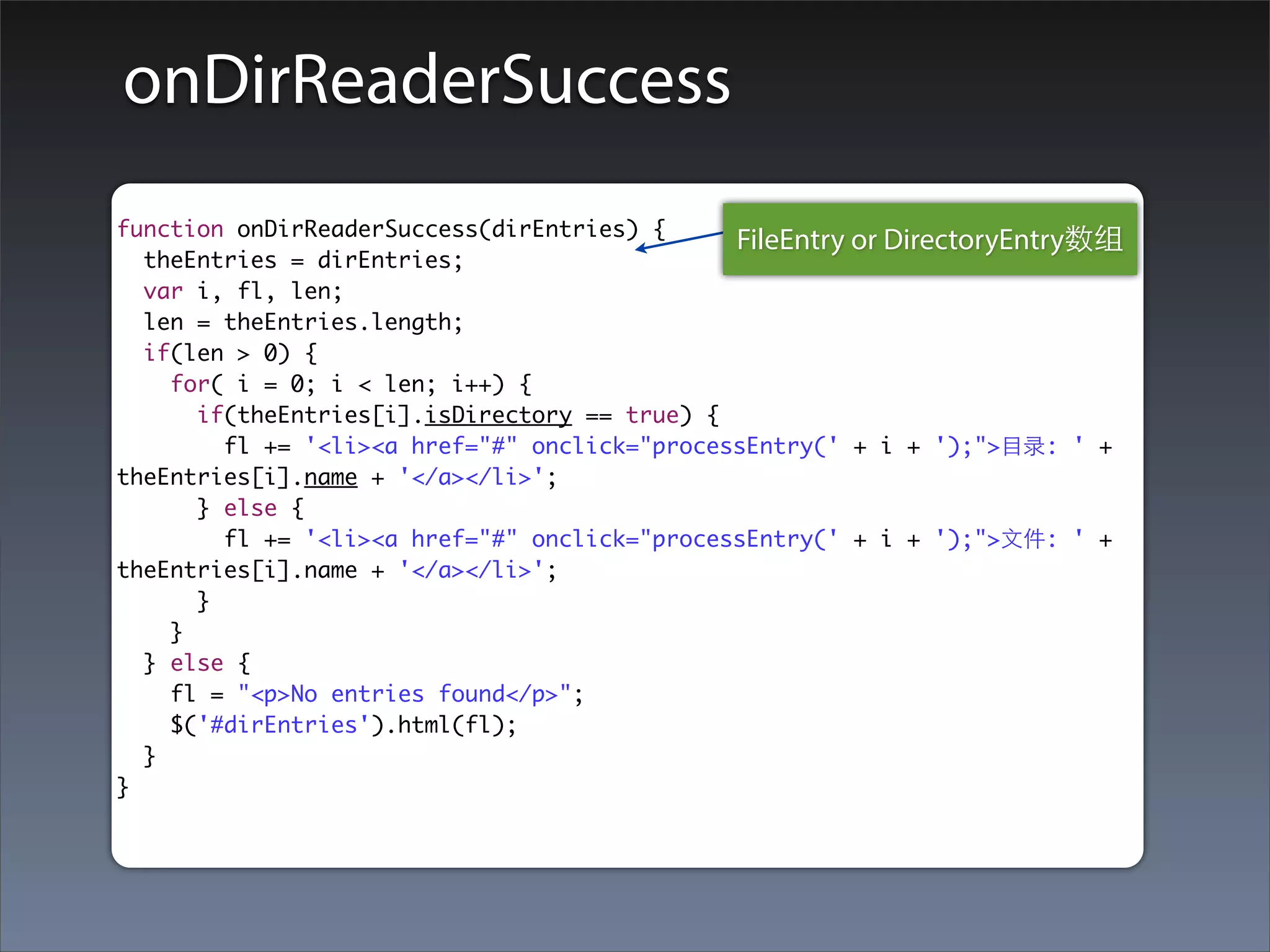 onDirReaderSuccess
function onDirReaderSuccess(dirEntries) {
                                              FileEntry or DirectoryEntry数组
  theEntries = dirEntries;
  var i, fl, len;
  len = theEntries.length;
  if(len > 0) {
    for( i = 0; i < len; i++) {
      if(theEntries[i].isDirectory == true) {
        fl += '<li><a href="#" onclick="processEntry(' + i + ');">⺫⽬目录: ' +
theEntries[i].name + '</a></li>';
      } else {
        fl += '<li><a href="#" onclick="processEntry(' + i + ');">⽂文件: ' +
theEntries[i].name + '</a></li>';
      }
    }
  } else {
    fl = "<p>No entries found</p>";
    $('#dirEntries').html(fl);
  }
}
 