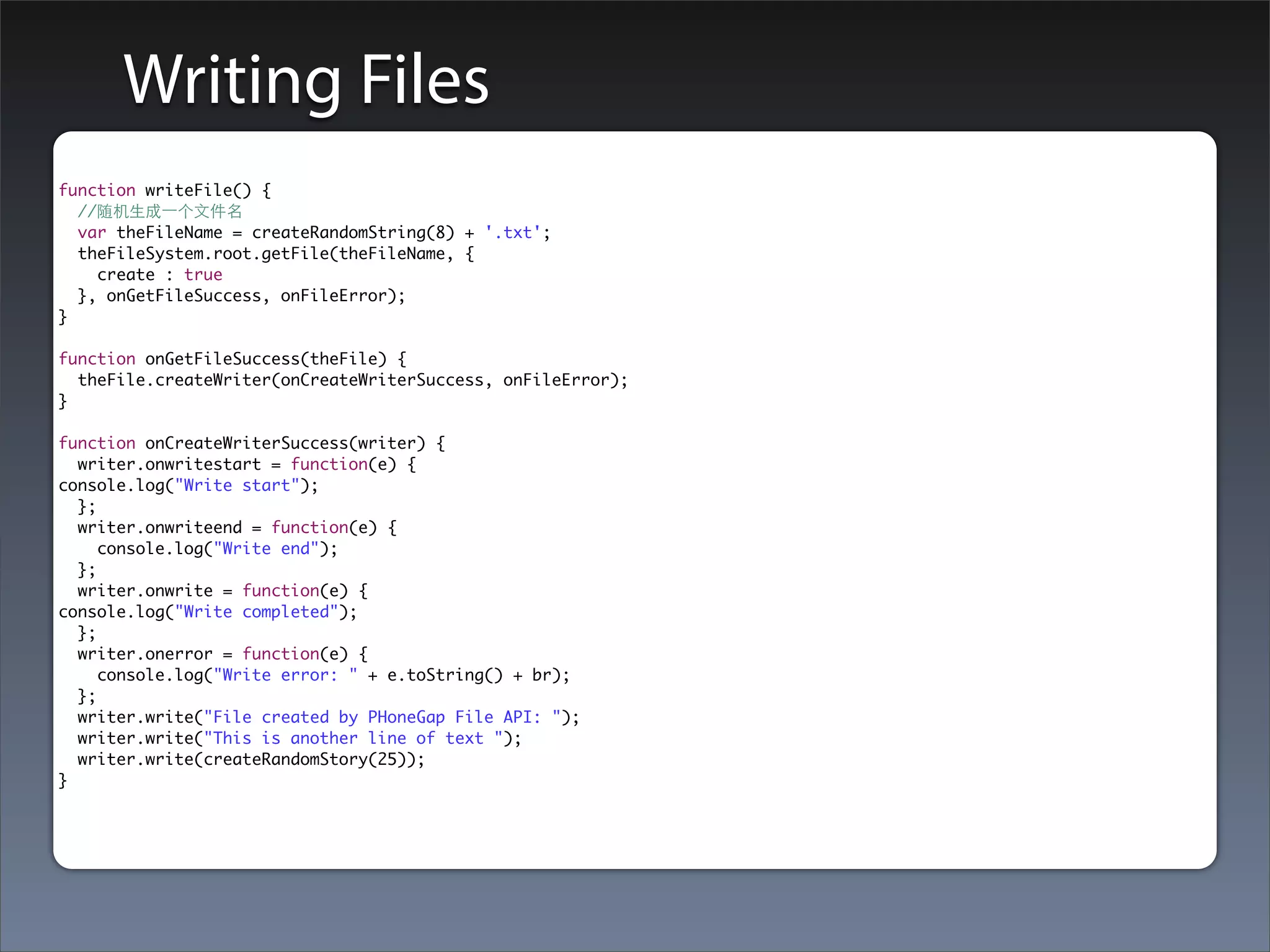 Writing Files
function writeFile() {
  //随机⽣生成⼀一个⽂文件名
  var theFileName = createRandomString(8) + '.txt';
  theFileSystem.root.getFile(theFileName, {
    create : true
  }, onGetFileSuccess, onFileError);
}

function onGetFileSuccess(theFile) {
  theFile.createWriter(onCreateWriterSuccess, onFileError);
}

function onCreateWriterSuccess(writer) {
  writer.onwritestart = function(e) {
console.log("Write start");
  };
  writer.onwriteend = function(e) {
     console.log("Write end");
  };
  writer.onwrite = function(e) {
console.log("Write completed");
  };
  writer.onerror = function(e) {
     console.log("Write error: " + e.toString() + br);
  };
  writer.write("File created by PHoneGap File API: ");
  writer.write("This is another line of text ");
  writer.write(createRandomStory(25));
}
 