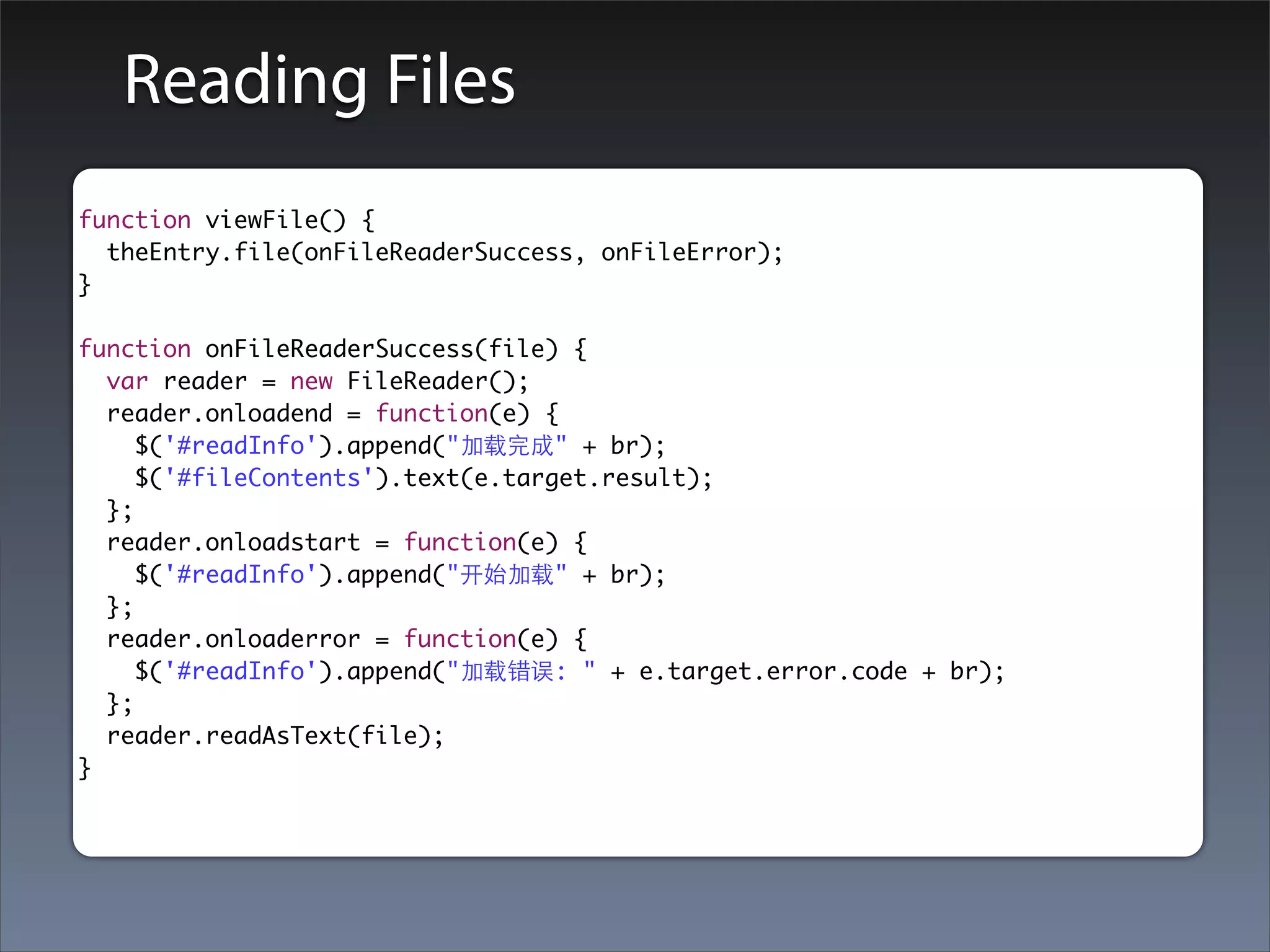 Reading Files
function viewFile() {
  theEntry.file(onFileReaderSuccess, onFileError);
}

function onFileReaderSuccess(file) {
  var reader = new FileReader();
  reader.onloadend = function(e) {
     $('#readInfo').append("加载完成" + br);
     $('#fileContents').text(e.target.result);
  };
  reader.onloadstart = function(e) {
     $('#readInfo').append("开始加载" + br);
  };
  reader.onloaderror = function(e) {
     $('#readInfo').append("加载错误: " + e.target.error.code + br);
  };
  reader.readAsText(file);
}
 