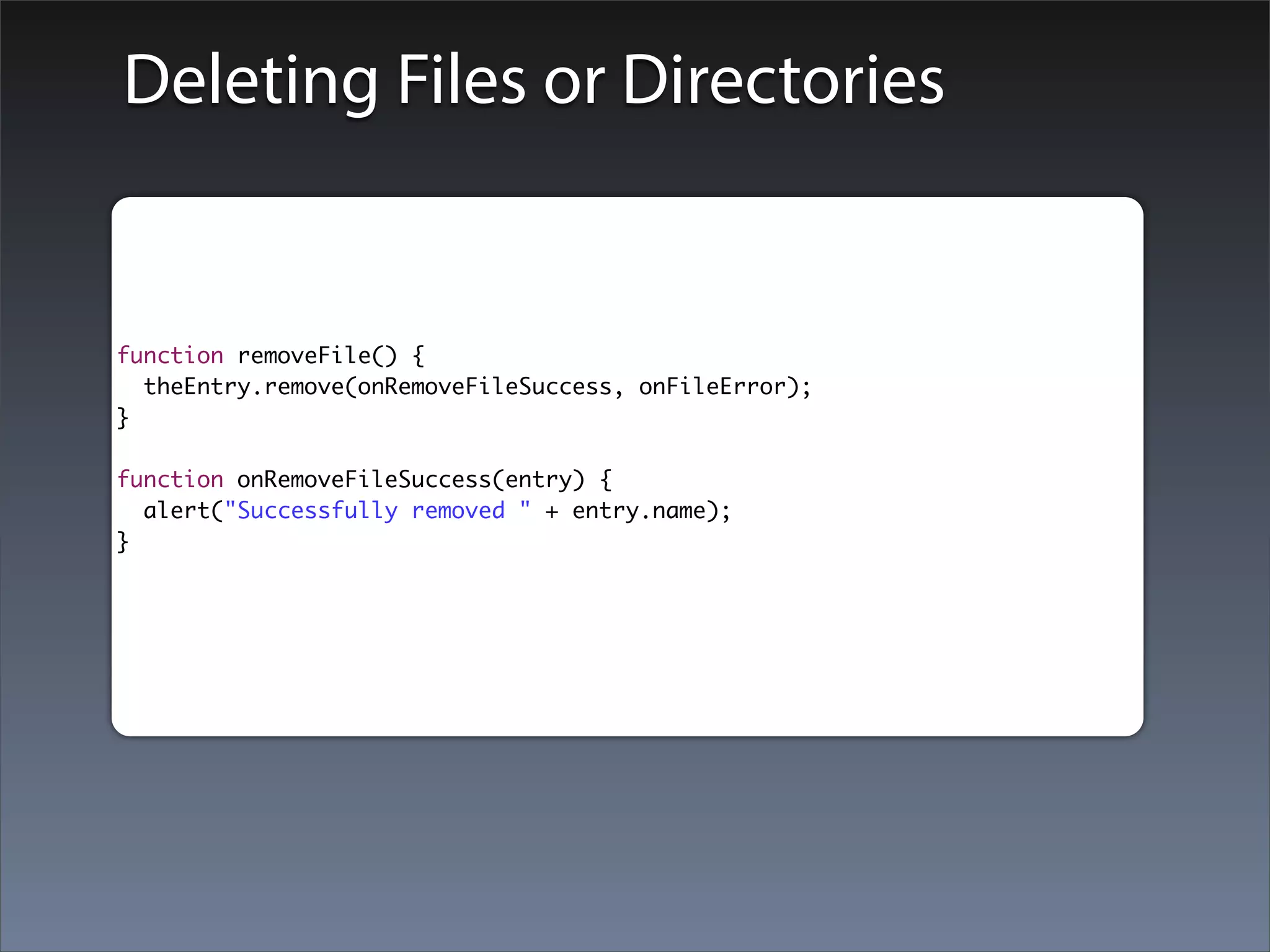 Deleting Files or Directories


function removeFile() {
  theEntry.remove(onRemoveFileSuccess, onFileError);
}

function onRemoveFileSuccess(entry) {
  alert("Successfully removed " + entry.name);
}
 