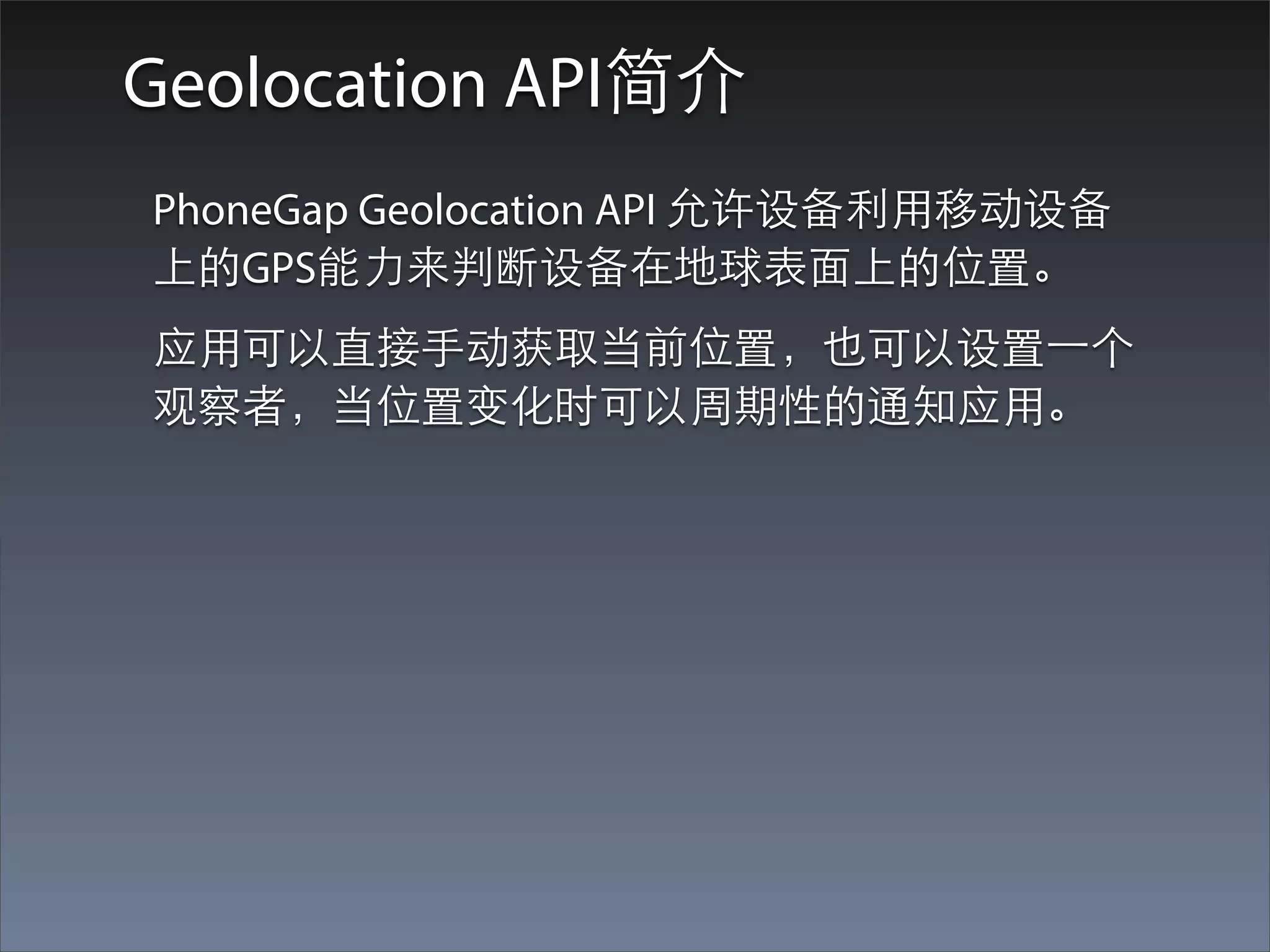Geolocation API简介
PhoneGap Geolocation API 允许设备利⽤用移动设备
上的GPS能⼒力来判断设备在地球表⾯面上的位置。
应⽤用可以直接⼿手动获取当前位置，也可以设置⼀一个
观察者，当位置变化时可以周期性的通知应⽤用。
 
