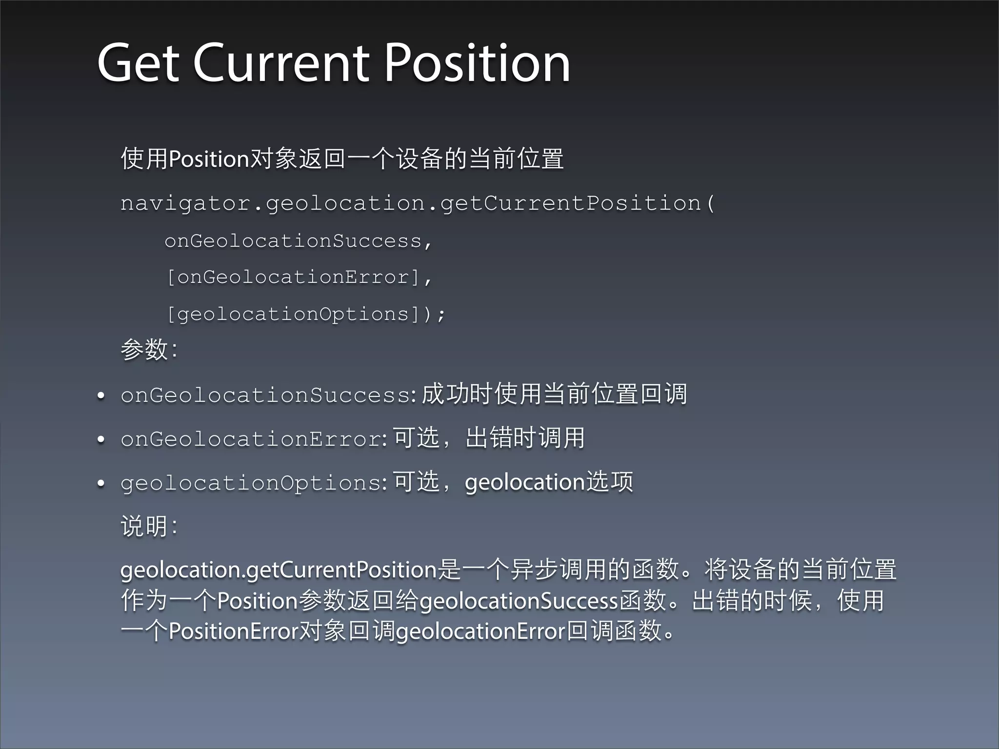 Get Current Position
    使⽤用Position对象返回⼀一个设备的当前位置
    navigator.geolocation.getCurrentPosition(
       onGeolocationSuccess,
       [onGeolocationError],
       [geolocationOptions]);
    参数：
•   onGeolocationSuccess: 成功时使⽤用当前位置回调
•   onGeolocationError: 可选，出错时调⽤用
•   geolocationOptions: 可选，geolocation选项
    说明：
    geolocation.getCurrentPosition是⼀一个异步调⽤用的函数。将设备的当前位置
    作为⼀一个Position参数返回给geolocationSuccess函数。出错的时候，使⽤用
    ⼀一个PositionError对象回调geolocationError回调函数。
 