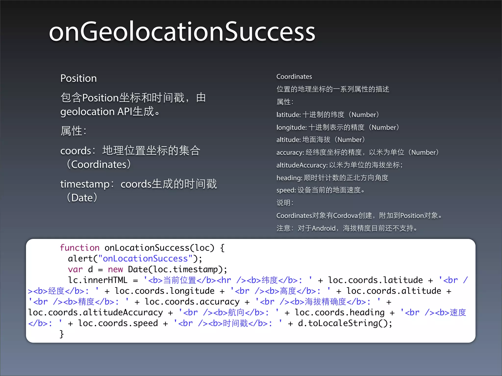onGeolocationSuccess
      Position                                  Coordinates
                                                位置的地理坐标的⼀一系列属性的描述
      包含Position坐标和时间戳，由                        属性：
      geolocation API⽣生成。                       latitude: ⼗十进制的纬度（Number）
                                                longitude: ⼗十进制表⽰示的精度（Number）
      属性：
                                                altitude: 地⾯面海拔（Number）
      coords：地理位置坐标的集合                          accuracy: 经纬度坐标的精度，以⽶米为单位（Number）
      （Coordinates）                             altitudeAccuracy: 以⽶米为单位的海拔坐标；
                                                heading: 顺时针计数的正北⽅方向⾓角度
      timestamp：coords⽣生成的时间戳                   speed: 设备当前的地⾯面速度。
      （Date）                                    说明：
                                                Coordinates对象有Cordova创建，附加到Position对象。
                                                注意：对于Android，海拔精度⺫⽬目前还不⽀支持。

      function onLocationSuccess(loc) {
        alert("onLocationSuccess");
        var d = new Date(loc.timestamp);
        lc.innerHTML = '<b>当前位置</b><hr /><b>纬度</b>: ' + loc.coords.latitude + '<br /
><b>经度</b>: ' + loc.coords.longitude + '<br /><b>⾼高度</b>: ' + loc.coords.altitude +
'<br /><b>精度</b>: ' + loc.coords.accuracy + '<br /><b>海拔精确度</b>: ' +
loc.coords.altitudeAccuracy + '<br /><b>航向</b>: ' + loc.coords.heading + '<br /><b>速度
</b>: ' + loc.coords.speed + '<br /><b>时间戳</b>: ' + d.toLocaleString();
      }
 