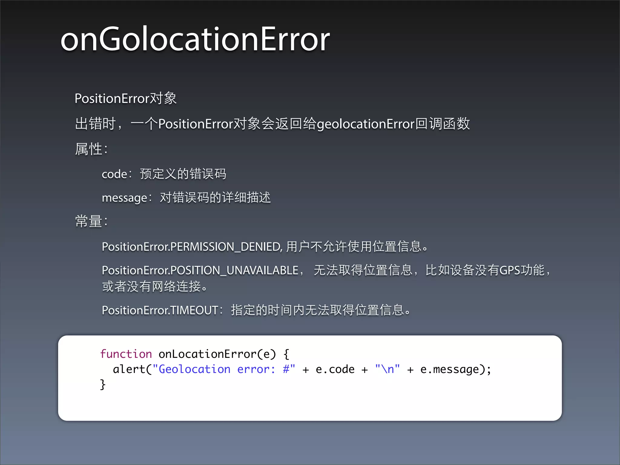 onGolocationError
PositionError对象
出错时，⼀一个PositionError对象会返回给geolocationError回调函数
属性：
   code：预定义的错误码
   message：对错误码的详细描述
常量：
   PositionError.PERMISSION_DENIED, ⽤用户不允许使⽤用位置信息。
   PositionError.POSITION_UNAVAILABLE， ⽆无法取得位置信息，⽐比如设备没有GPS功能，
   或者没有⺴⽹网络连接。
   PositionError.TIMEOUT：指定的时间内⽆无法取得位置信息。


   function onLocationError(e) {
     alert("Geolocation error: #" + e.code + "n" + e.message);
   }
 