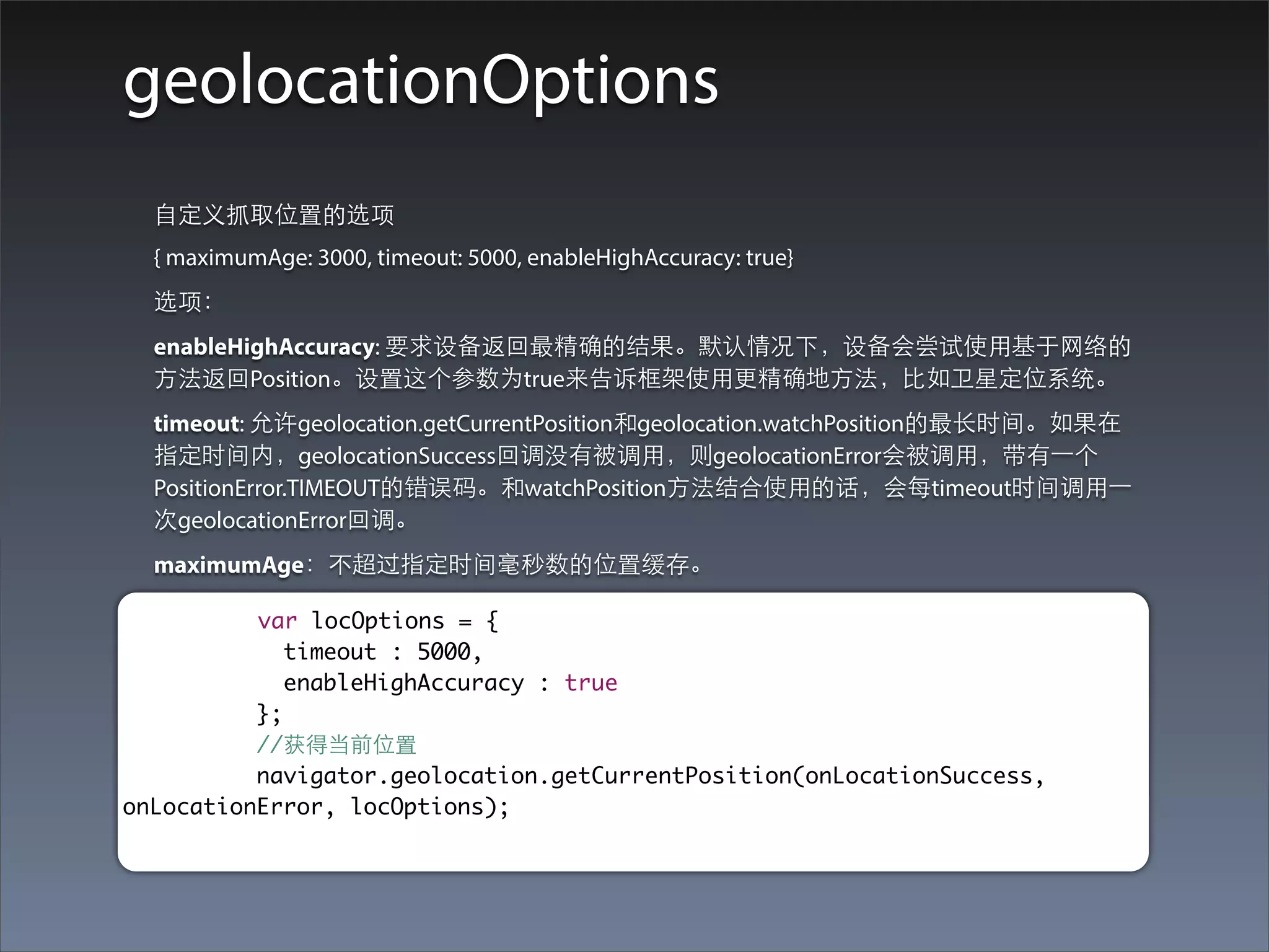 geolocationOptions
  ⾃自定义抓取位置的选项
  { maximumAge: 3000, timeout: 5000, enableHighAccuracy: true}
  选项：
  enableHighAccuracy: 要求设备返回最精确的结果。默认情况下，设备会尝试使⽤用基于⺴⽹网络的
  ⽅方法返回Position。设置这个参数为true来告诉框架使⽤用更精确地⽅方法，⽐比如卫星定位系统。
  timeout: 允许geolocation.getCurrentPosition和geolocation.watchPosition的最⻓长时间。如果在
  指定时间内，geolocationSuccess回调没有被调⽤用，则geolocationError会被调⽤用，带有⼀一个
  PositionError.TIMEOUT的错误码。和watchPosition⽅方法结合使⽤用的话，会每timeout时间调⽤用⼀一
  次geolocationError回调。
  maximumAge：不超过指定时间毫秒数的位置缓存。

          var locOptions = {
             timeout : 5000,
             enableHighAccuracy : true
          };
          //获得当前位置
          navigator.geolocation.getCurrentPosition(onLocationSuccess,
onLocationError, locOptions);
 