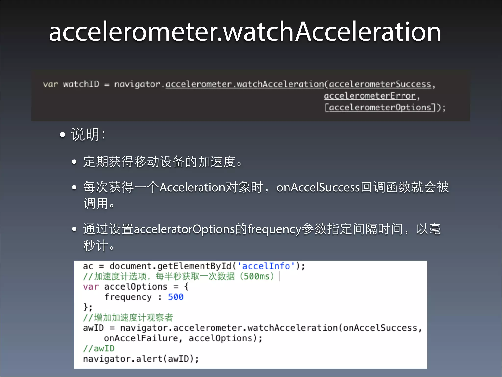 accelerometer.watchAcceleration


• 说明：
 • 定期获得移动设备的加速度。
 • 每次获得⼀一个Acceleration对象时，onAccelSuccess回调函数就会被
  调⽤用。

 • 通过设置acceleratorOptions的frequency参数指定间隔时间，以毫
  秒计。
 