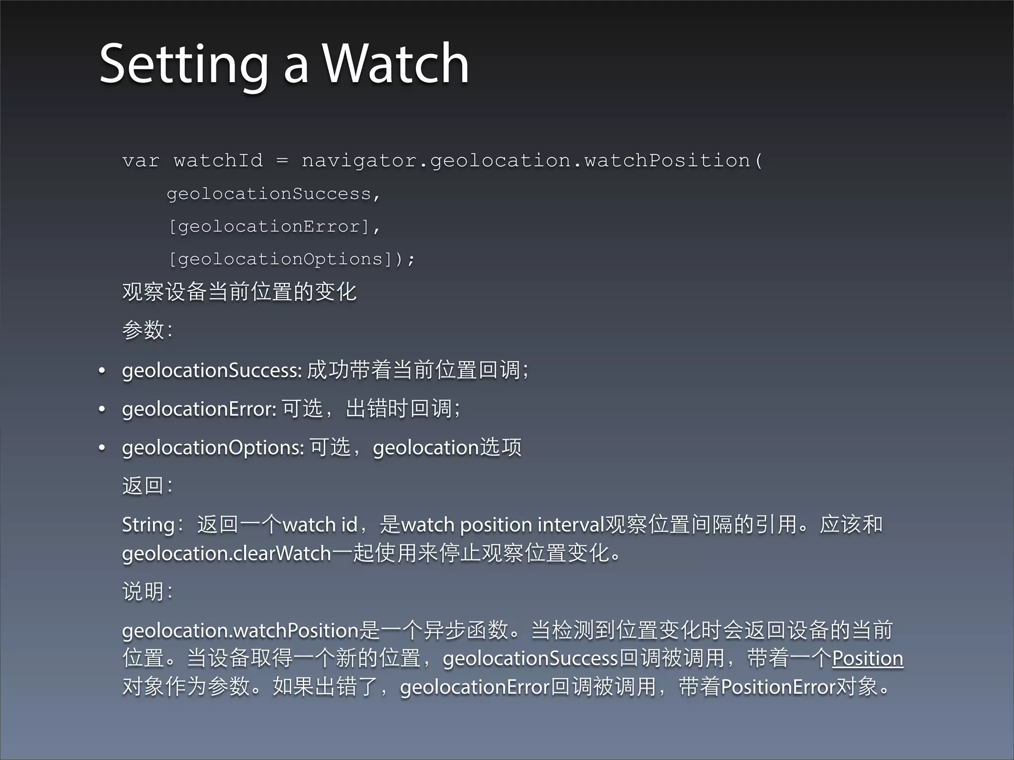 Setting a Watch
  var watchId = navigator.geolocation.watchPosition(
     geolocationSuccess,
     [geolocationError],
     [geolocationOptions]);
  观察设备当前位置的变化
  参数：
• geolocationSuccess: 成功带着当前位置回调；
• geolocationError: 可选，出错时回调；
• geolocationOptions: 可选，geolocation选项
  返回：
  String：返回⼀一个watch id，是watch position interval观察位置间隔的引⽤用。应该和
  geolocation.clearWatch⼀一起使⽤用来停⽌止观察位置变化。
  说明：
  geolocation.watchPosition是⼀一个异步函数。当检测到位置变化时会返回设备的当前
  位置。当设备取得⼀一个新的位置，geolocationSuccess回调被调⽤用，带着⼀一个Position
  对象作为参数。如果出错了，geolocationError回调被调⽤用，带着PositionError对象。
 